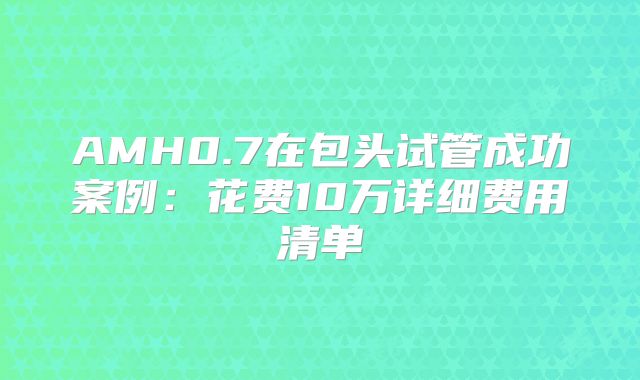 AMH0.7在包头试管成功案例：花费10万详细费用清单