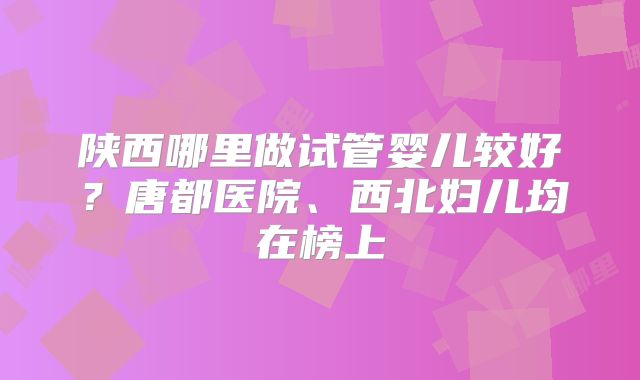 陕西哪里做试管婴儿较好？唐都医院、西北妇儿均在榜上