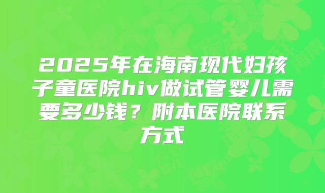 2025年在海南现代妇孩子童医院hiv做试管婴儿需要多少钱？附本医院联系方式