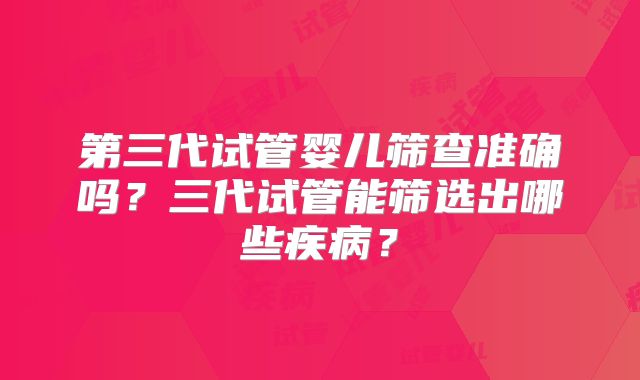 第三代试管婴儿筛查准确吗？三代试管能筛选出哪些疾病？