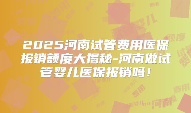 2025河南试管费用医保报销额度大揭秘-河南做试管婴儿医保报销吗！
