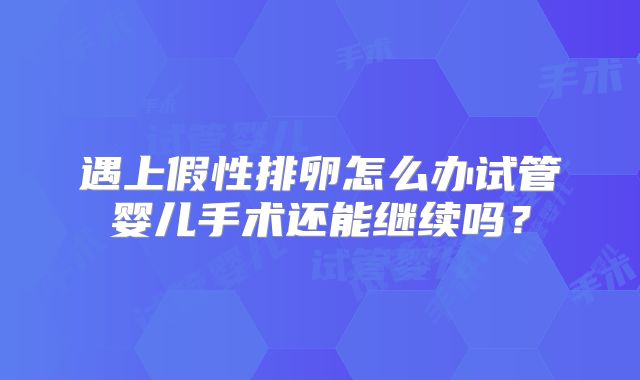遇上假性排卵怎么办试管婴儿手术还能继续吗？