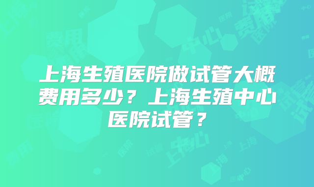 上海生殖医院做试管大概费用多少？上海生殖中心医院试管？