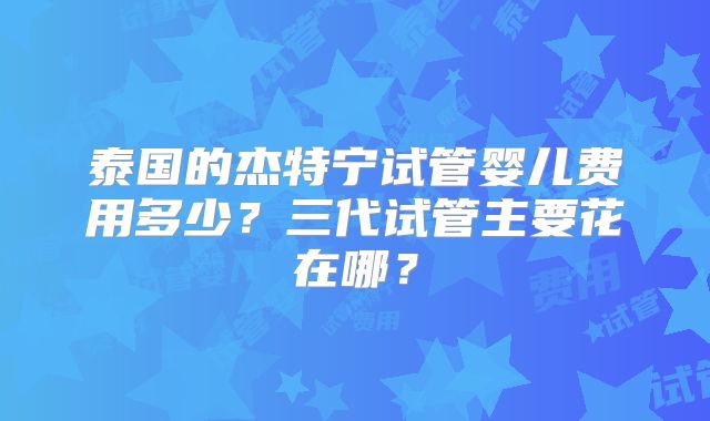 泰国的杰特宁试管婴儿费用多少？三代试管主要花在哪？