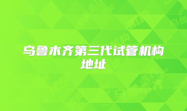 乌鲁木齐第三代试管机构地址