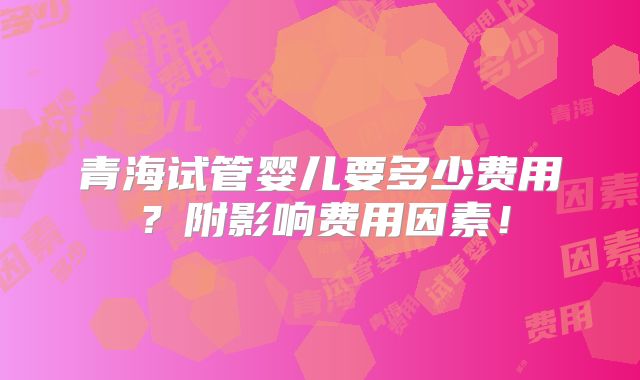青海试管婴儿要多少费用?附影响费用因素!