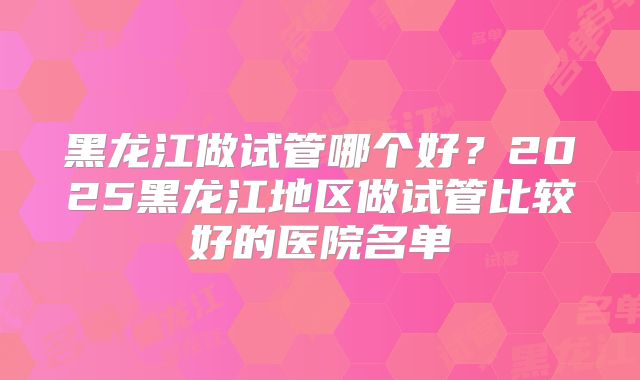 黑龙江做试管哪个好？2025黑龙江地区做试管比较好的医院名单