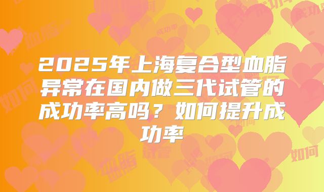 2025年上海复合型血脂异常在国内做三代试管的成功率高吗?如何提升成功率