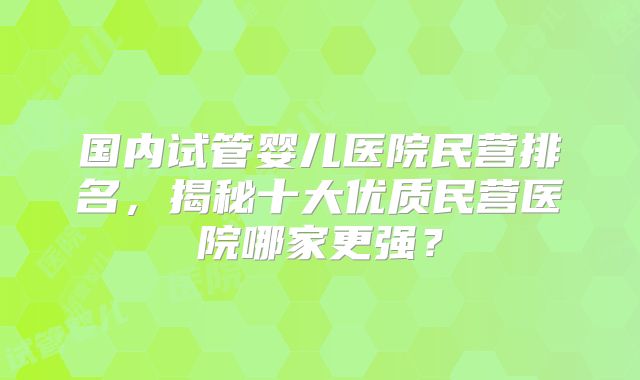 国内试管婴儿医院民营排名，揭秘十大优质民营医院哪家更强？
