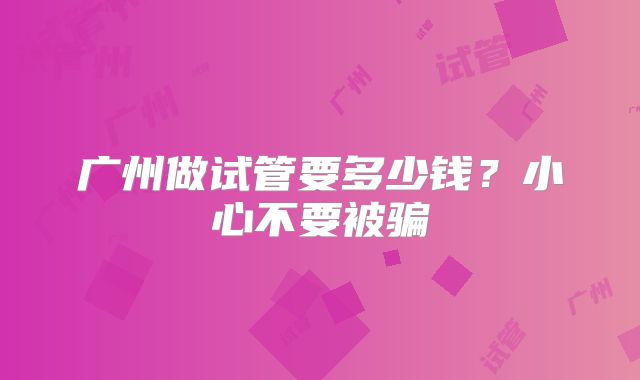 广州做试管要多少钱？小心不要被骗