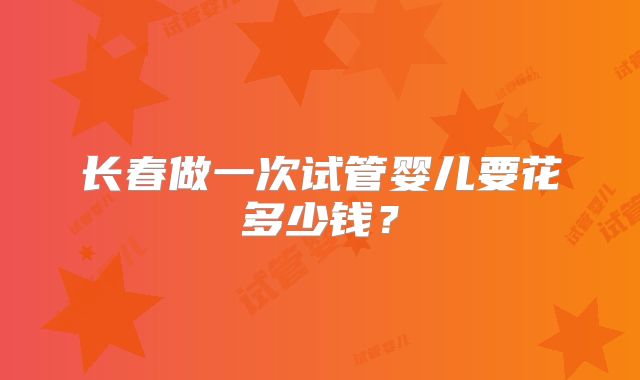 长春做一次试管婴儿要花多少钱？