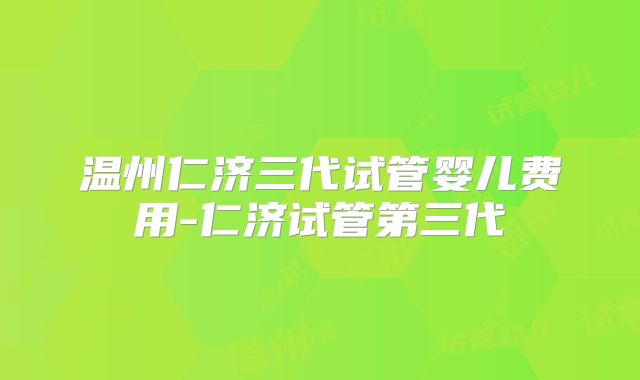 温州仁济三代试管婴儿费用-仁济试管第三代