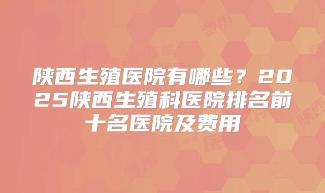 陕西生殖医院有哪些?2025陕西生殖科医院排名前十名医院及费用