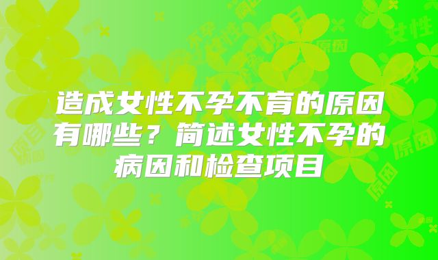 造成女性不孕不育的原因有哪些？简述女性不孕的病因和检查项目