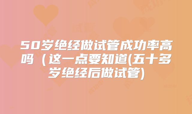 50岁绝经做试管成功率高吗（这一点要知道(五十多岁绝经后做试管)