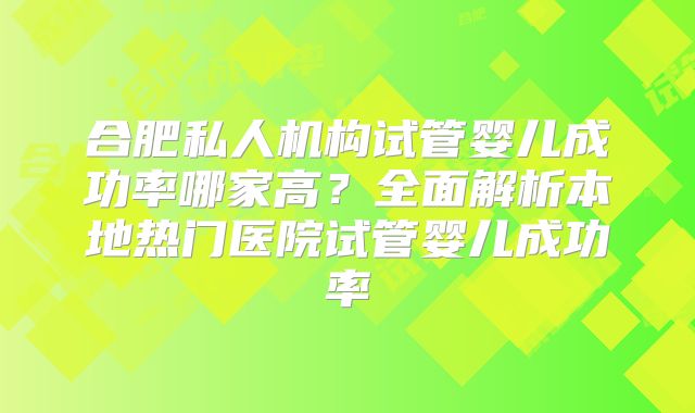合肥私人机构试管婴儿成功率哪家高？全面解析本地热门医院试管婴儿成功率