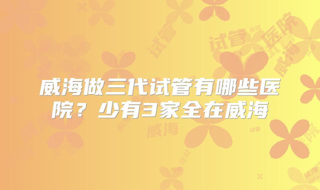 威海做三代试管有哪些医院？少有3家全在威海