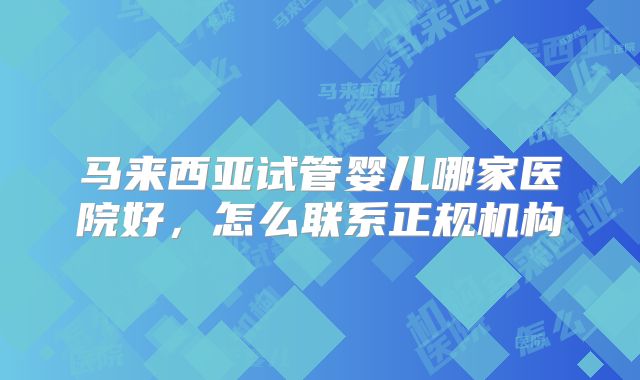 马来西亚试管婴儿哪家医院好，怎么联系正规机构