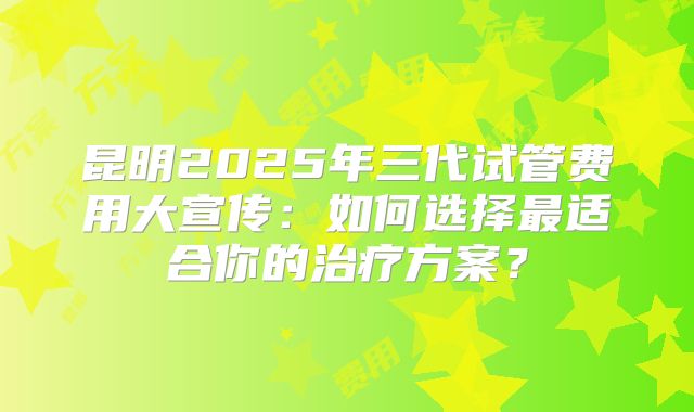 昆明2025年三代试管费用大宣传：如何选择最适合你的治疗方案？