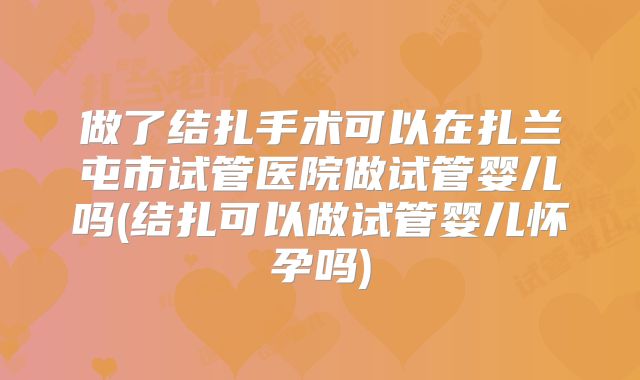 做了结扎手术可以在扎兰屯市试管医院做试管婴儿吗(结扎可以做试管婴儿怀孕吗)