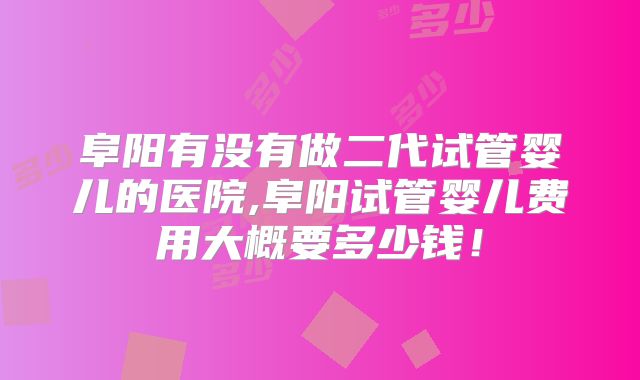 阜阳有没有做二代试管婴儿的医院,阜阳试管婴儿费用大概要多少钱！