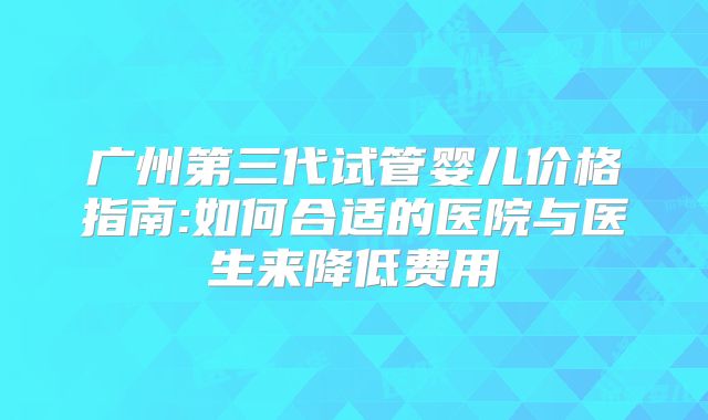 广州第三代试管婴儿价格指南:如何合适的医院与医生来降低费用