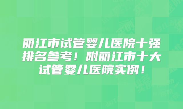 丽江市试管婴儿医院十强排名参考！附丽江市十大试管婴儿医院实例！