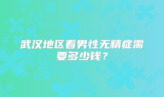 武汉地区看男性无精症需要多少钱？