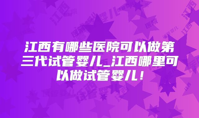 江西有哪些医院可以做第三代试管婴儿_江西哪里可以做试管婴儿!