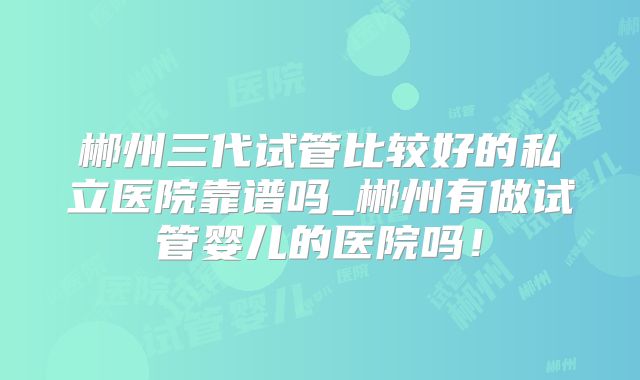 郴州三代试管比较好的私立医院靠谱吗_郴州有做试管婴儿的医院吗！