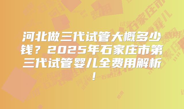 河北做三代试管大概多少钱？2025年石家庄市第三代试管婴儿全费用解析！