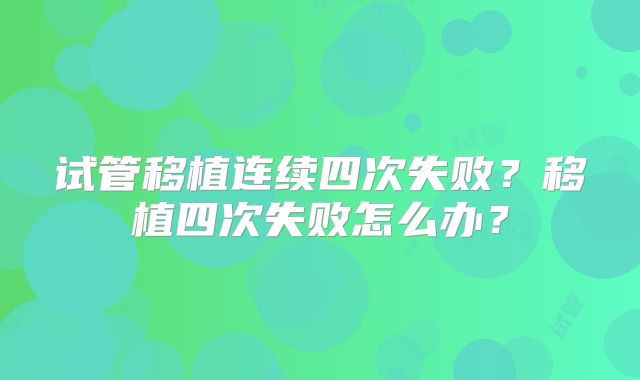 试管移植连续四次失败？移植四次失败怎么办？