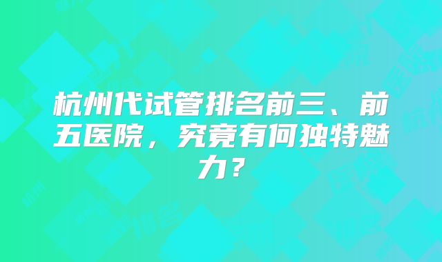 杭州代试管排名前三、前五医院，究竟有何独特魅力？