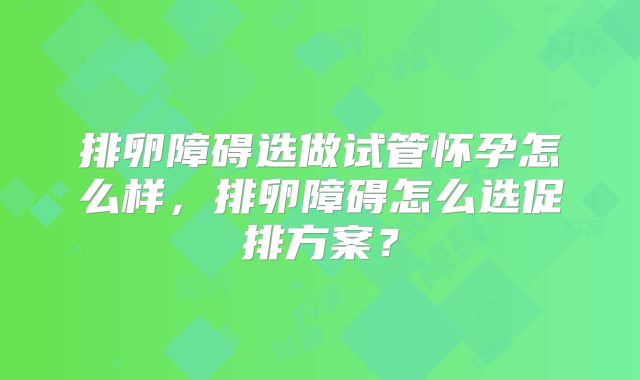 排卵障碍选做试管怀孕怎么样,排卵障碍怎么选促排方案?