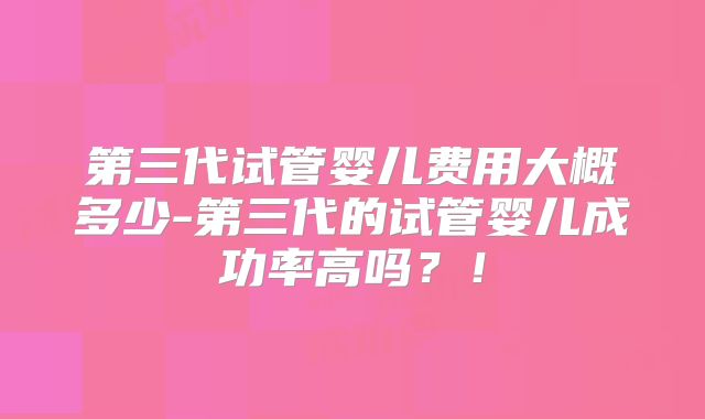 第三代试管婴儿费用大概多少-第三代的试管婴儿成功率高吗?!