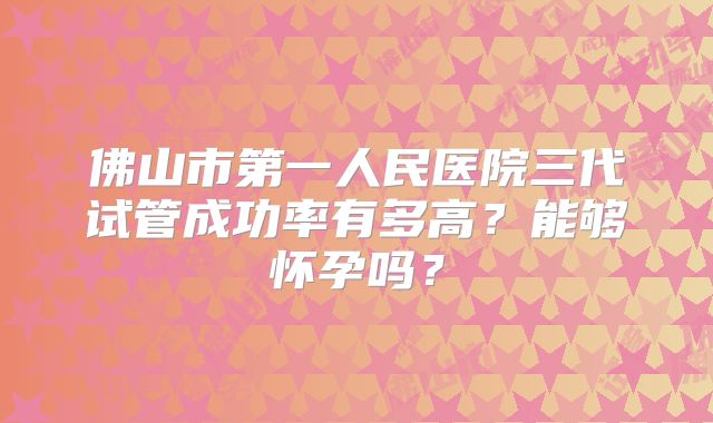 佛山市第一人民医院三代试管成功率有多高？能够怀孕吗？