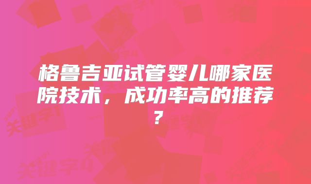 格鲁吉亚试管婴儿哪家医院技术，成功率高的推荐？