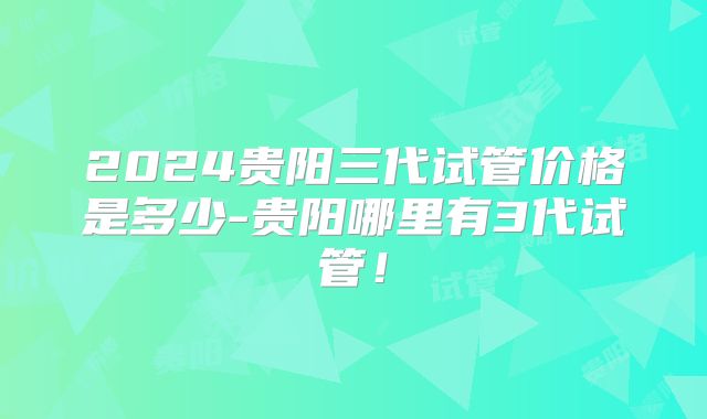 2024贵阳三代试管价格是多少-贵阳哪里有3代试管！