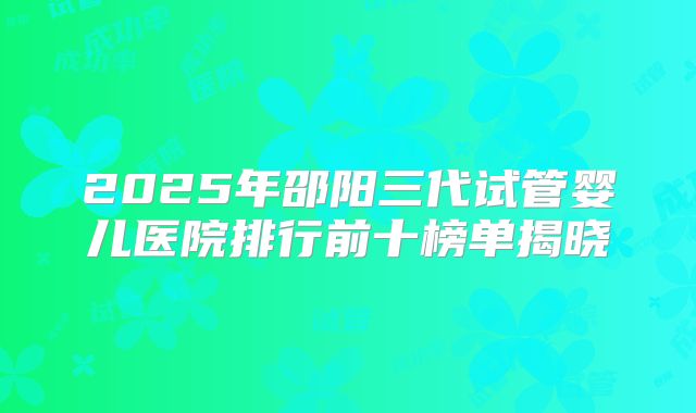2025年邵阳三代试管婴儿医院排行前十榜单揭晓