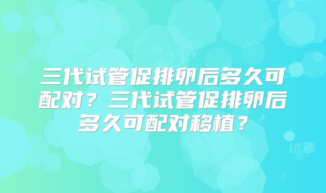 三代试管促排卵后多久可配对?三代试管促排卵后多久可配对移植?