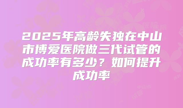 2025年高龄失独在中山市博爱医院做三代试管的成功率有多少？如何提升成功率