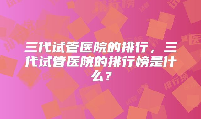三代试管医院的排行，三代试管医院的排行榜是什么？