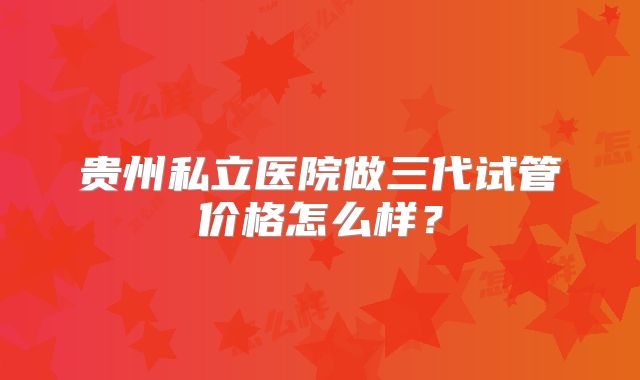 贵州私立医院做三代试管价格怎么样？