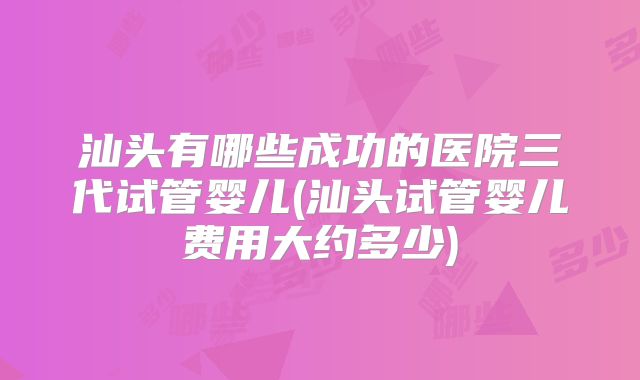 汕头有哪些成功的医院三代试管婴儿(汕头试管婴儿费用大约多少)