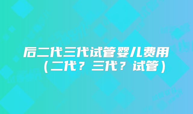 后二代三代试管婴儿费用（二代？三代？试管）