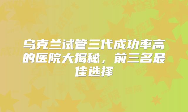 乌克兰试管三代成功率高的医院大揭秘，前三名最佳选择