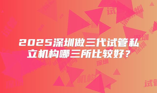 2025深圳做三代试管私立机构哪三所比较好？