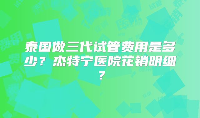 泰国做三代试管费用是多少？杰特宁医院花销明细？