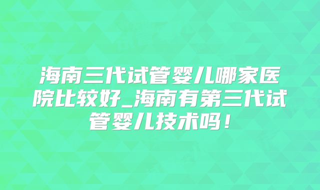 海南三代试管婴儿哪家医院比较好_海南有第三代试管婴儿技术吗！