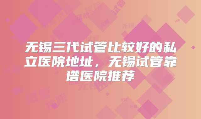 无锡三代试管比较好的私立医院地址,无锡试管靠谱医院推荐